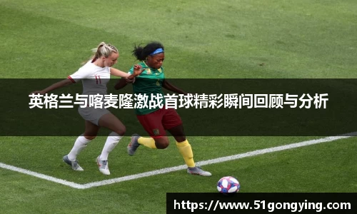 英格兰与喀麦隆激战首球精彩瞬间回顾与分析