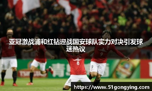 亚冠激战浦和红钻迎战国安球队实力对决引发球迷热议